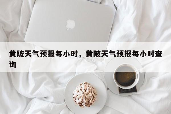 黄陂天气预报每小时，黄陂天气预报每小时查询-第1张图片-3721新闻