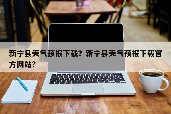 新宁县天气预报下载？新宁县天气预报下载官方网站？-第1张图片-3721新闻