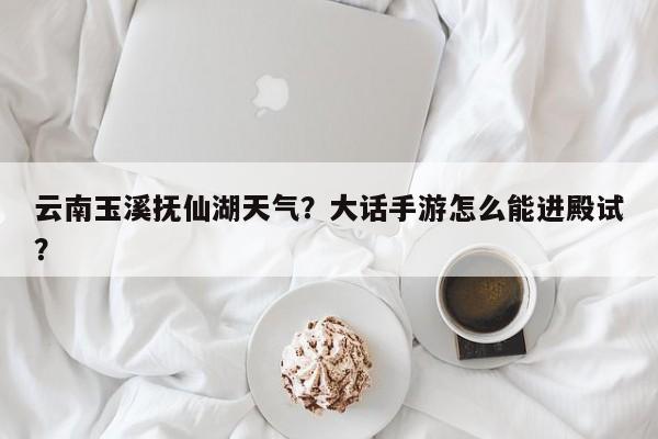 云南玉溪抚仙湖天气？大话手游怎么能进殿试？-第1张图片-3721新闻