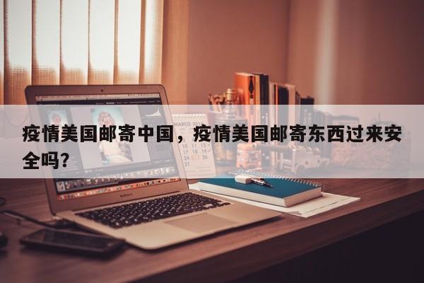 疫情美国邮寄中国，疫情美国邮寄东西过来安全吗？-第1张图片-3721新闻