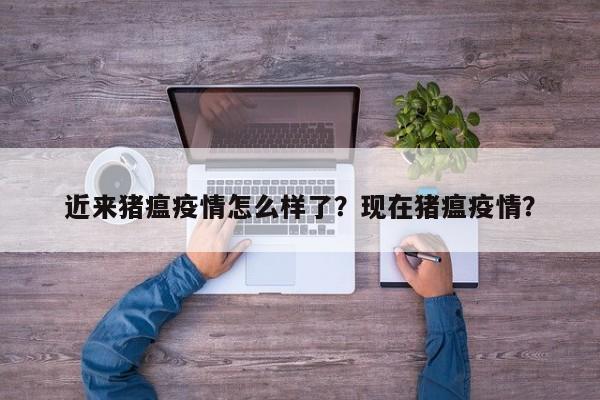 近来猪瘟疫情怎么样了？现在猪瘟疫情？-第1张图片-3721新闻