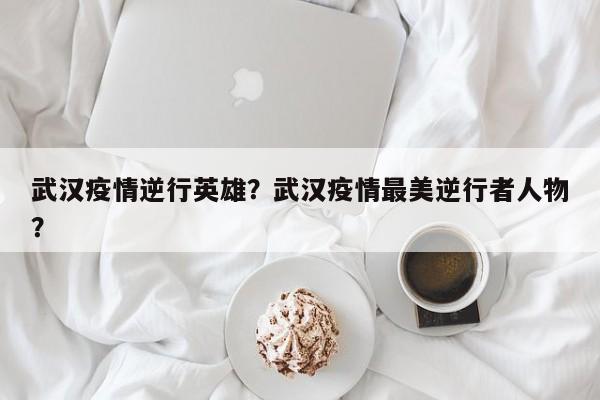 武汉疫情逆行英雄？武汉疫情最美逆行者人物？-第1张图片-3721新闻