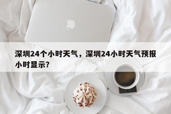 深圳24个小时天气，深圳24小时天气预报小时显示？-第1张图片-3721新闻
