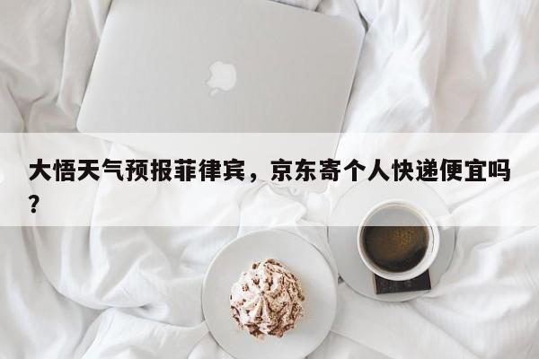 大悟天气预报菲律宾，京东寄个人快递便宜吗？-第1张图片-3721新闻