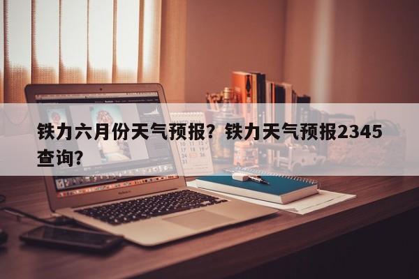 铁力六月份天气预报？铁力天气预报2345查询？-第1张图片-3721新闻