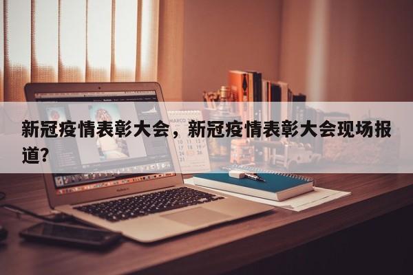 新冠疫情表彰大会，新冠疫情表彰大会现场报道？-第1张图片-3721新闻