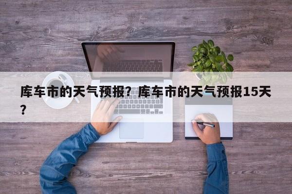 库车市的天气预报？库车市的天气预报15天？-第1张图片-3721新闻
