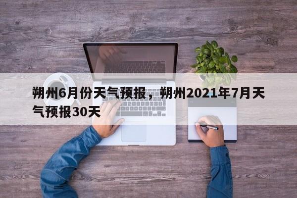 朔州6月份天气预报，朔州2021年7月天气预报30天-第1张图片-3721新闻
