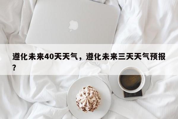 遵化未来40天天气，遵化未来三天天气预报？-第1张图片-3721新闻