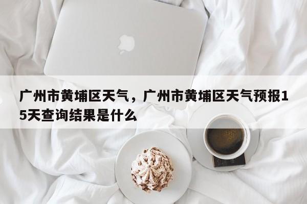 广州市黄埔区天气，广州市黄埔区天气预报15天查询结果是什么-第1张图片-3721新闻