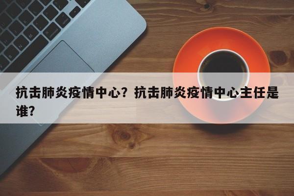 抗击肺炎疫情中心？抗击肺炎疫情中心主任是谁？-第1张图片-3721新闻