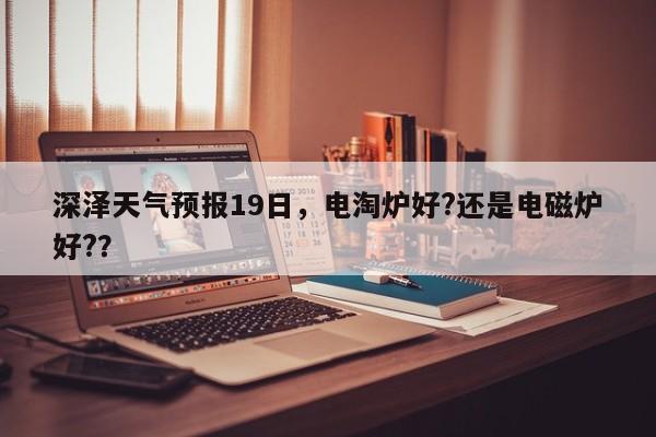 深泽天气预报19日，电淘炉好?还是电磁炉好?？-第1张图片-3721新闻