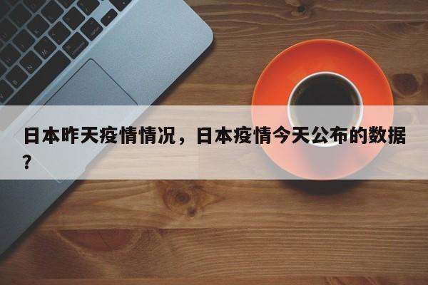 日本昨天疫情情况，日本疫情今天公布的数据？-第1张图片-3721新闻