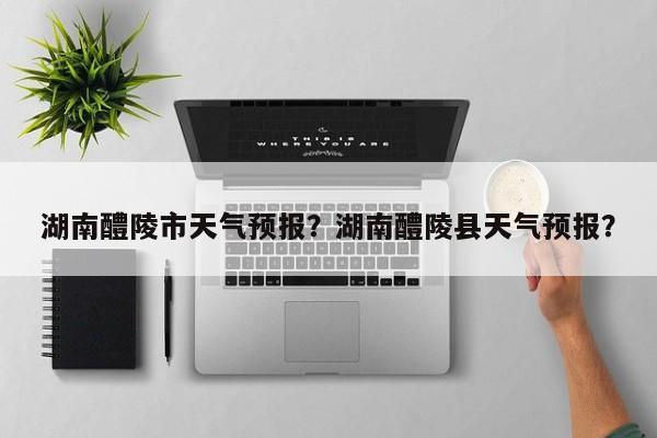 湖南醴陵市天气预报？湖南醴陵县天气预报？-第1张图片-3721新闻