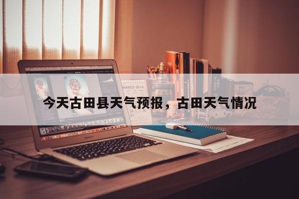今天古田县天气预报，古田天气情况-第1张图片-3721新闻