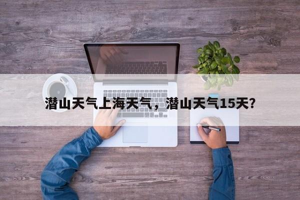 潜山天气上海天气，潜山天气15天？-第1张图片-3721新闻