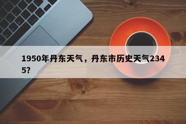 1950年丹东天气，丹东市历史天气2345？-第1张图片-3721新闻