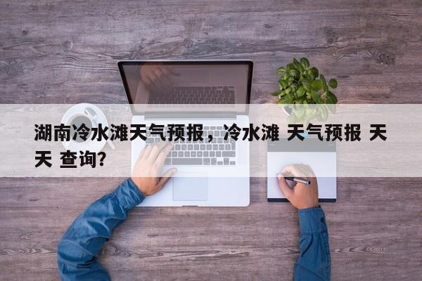 湖南冷水滩天气预报，冷水滩 天气预报 天天 查询？-第1张图片-3721新闻