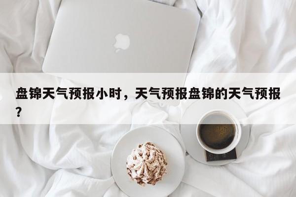 盘锦天气预报小时，天气预报盘锦的天气预报？-第1张图片-3721新闻