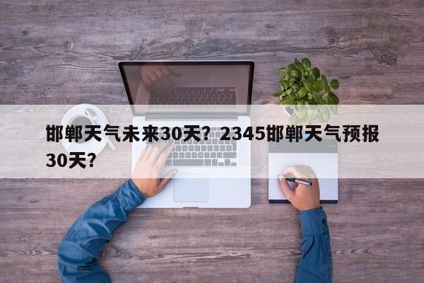 邯郸天气未来30天？2345邯郸天气预报30天？-第1张图片-3721新闻