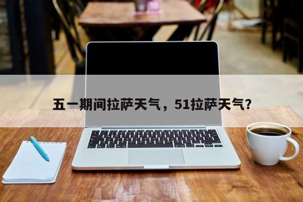五一期间拉萨天气，51拉萨天气？-第1张图片-3721新闻