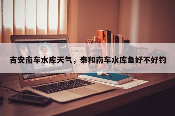 吉安南车水库天气，泰和南车水库鱼好不好钓-第1张图片-3721新闻