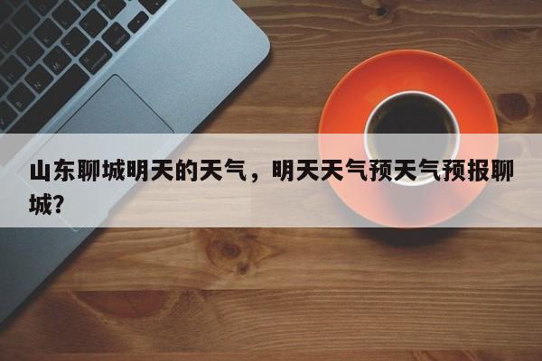 山东聊城明天的天气，明天天气预天气预报聊城？-第1张图片-3721新闻