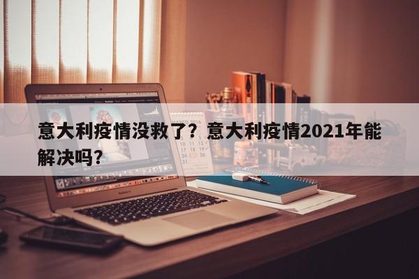 意大利疫情没救了？意大利疫情2021年能解决吗？-第1张图片-3721新闻
