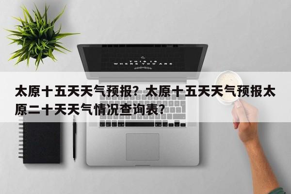 太原十五天天气预报？太原十五天天气预报太原二十天天气情况查询表？-第1张图片-3721新闻