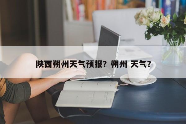 陕西朔州天气预报？朔州 天气？-第1张图片-3721新闻