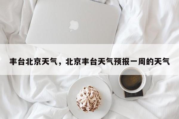 丰台北京天气，北京丰台天气预报一周的天气-第1张图片-3721新闻