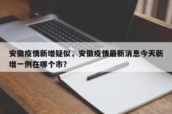 安徽疫情新增疑似，安徽疫情最新消息今天新增一例在哪个市？-第1张图片-3721新闻