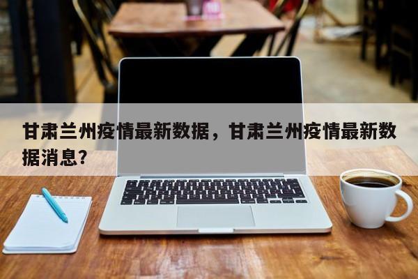 甘肃兰州疫情最新数据，甘肃兰州疫情最新数据消息？-第1张图片-3721新闻