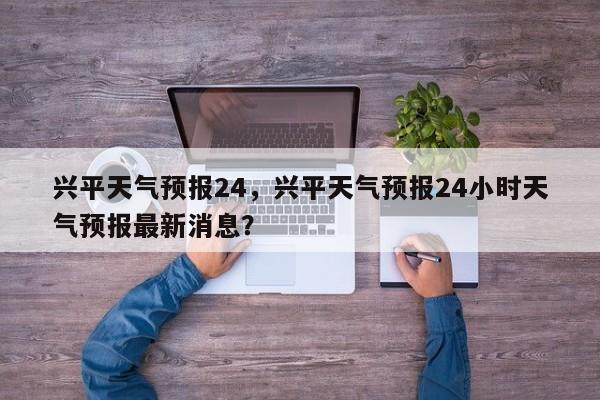 兴平天气预报24，兴平天气预报24小时天气预报最新消息？-第1张图片-3721新闻