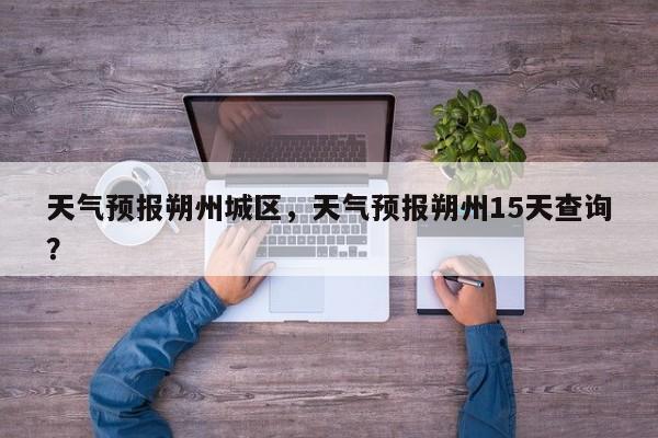 天气预报朔州城区，天气预报朔州15天查询？-第1张图片-3721新闻