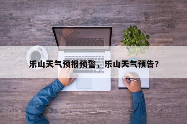 乐山天气预报预警，乐山天气预告？-第1张图片-3721新闻