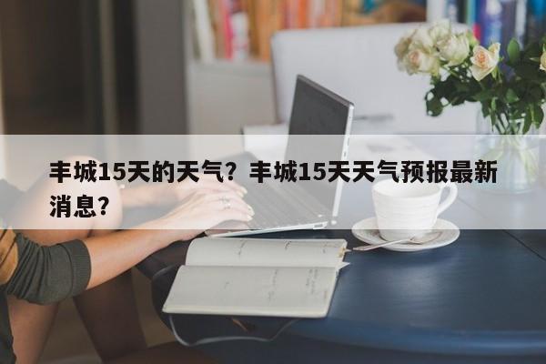 丰城15天的天气？丰城15天天气预报最新消息？-第1张图片-3721新闻