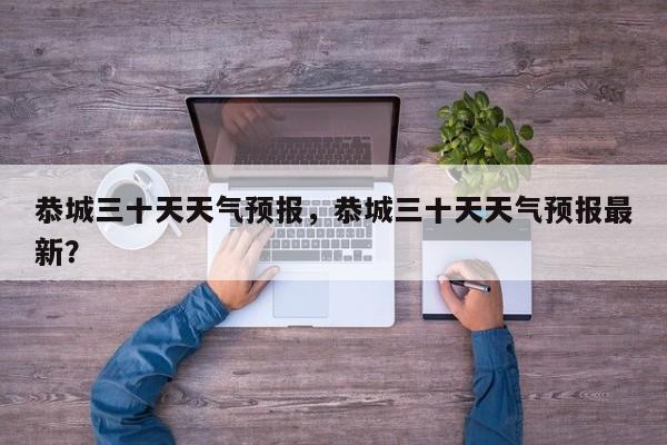 恭城三十天天气预报，恭城三十天天气预报最新？-第1张图片-3721新闻