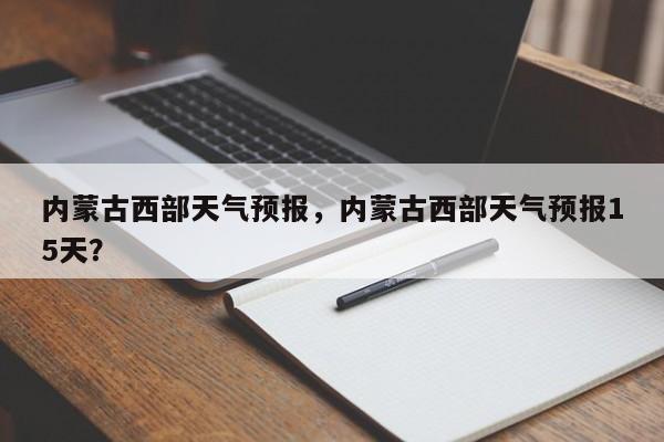 内蒙古西部天气预报，内蒙古西部天气预报15天？-第1张图片-3721新闻