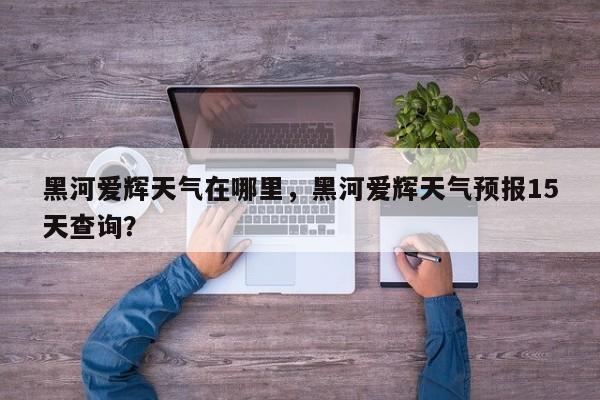 黑河爱辉天气在哪里，黑河爱辉天气预报15天查询？-第1张图片-3721新闻