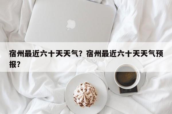 宿州最近六十天天气？宿州最近六十天天气预报？-第1张图片-3721新闻