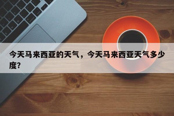 今天马来西亚的天气，今天马来西亚天气多少度？-第1张图片-3721新闻