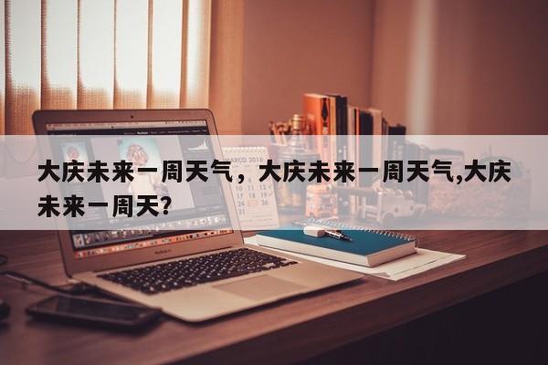 大庆未来一周天气，大庆未来一周天气,大庆未来一周天？-第1张图片-3721新闻