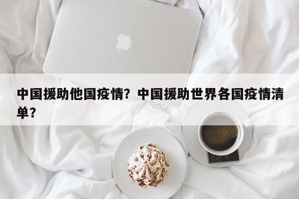 中国援助他国疫情？中国援助世界各国疫情清单？-第1张图片-3721新闻