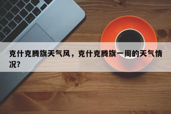 克什克腾旗天气风，克什克腾旗一周的天气情况？-第1张图片-3721新闻