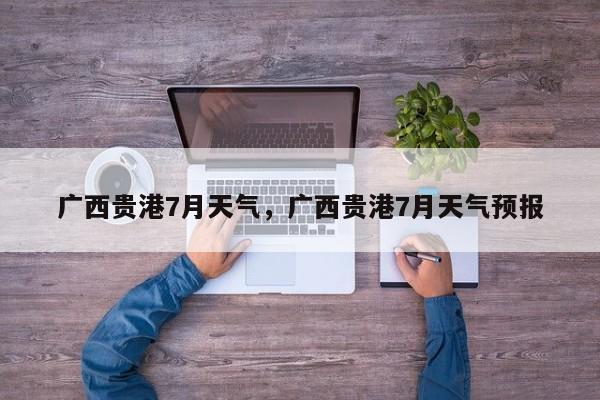 广西贵港7月天气，广西贵港7月天气预报-第1张图片-3721新闻