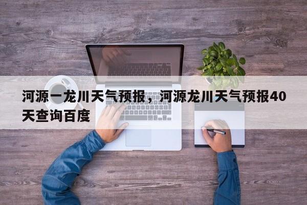 河源一龙川天气预报，河源龙川天气预报40天查询百度-第1张图片-3721新闻