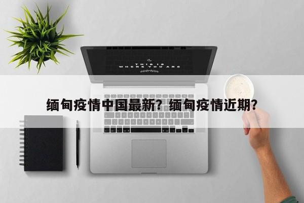 缅甸疫情中国最新？缅甸疫情近期？-第1张图片-3721新闻
