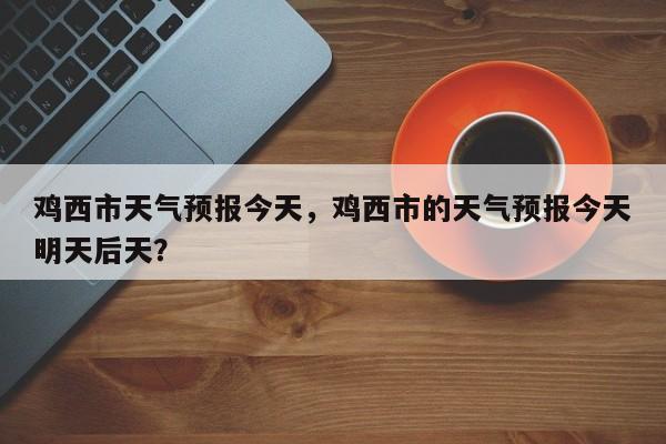 鸡西市天气预报今天，鸡西市的天气预报今天明天后天？-第1张图片-3721新闻