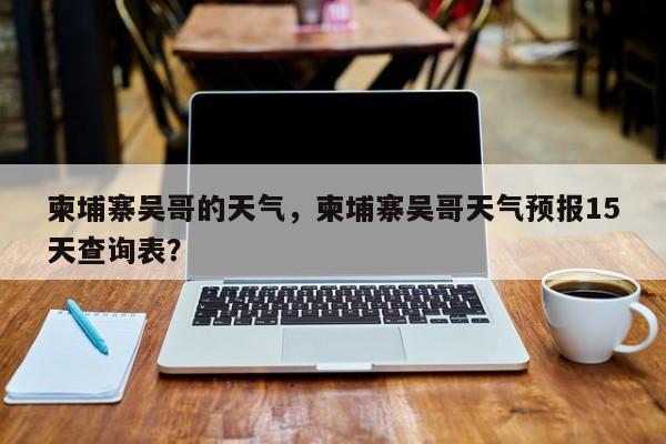 柬埔寨吴哥的天气，柬埔寨吴哥天气预报15天查询表？-第1张图片-3721新闻